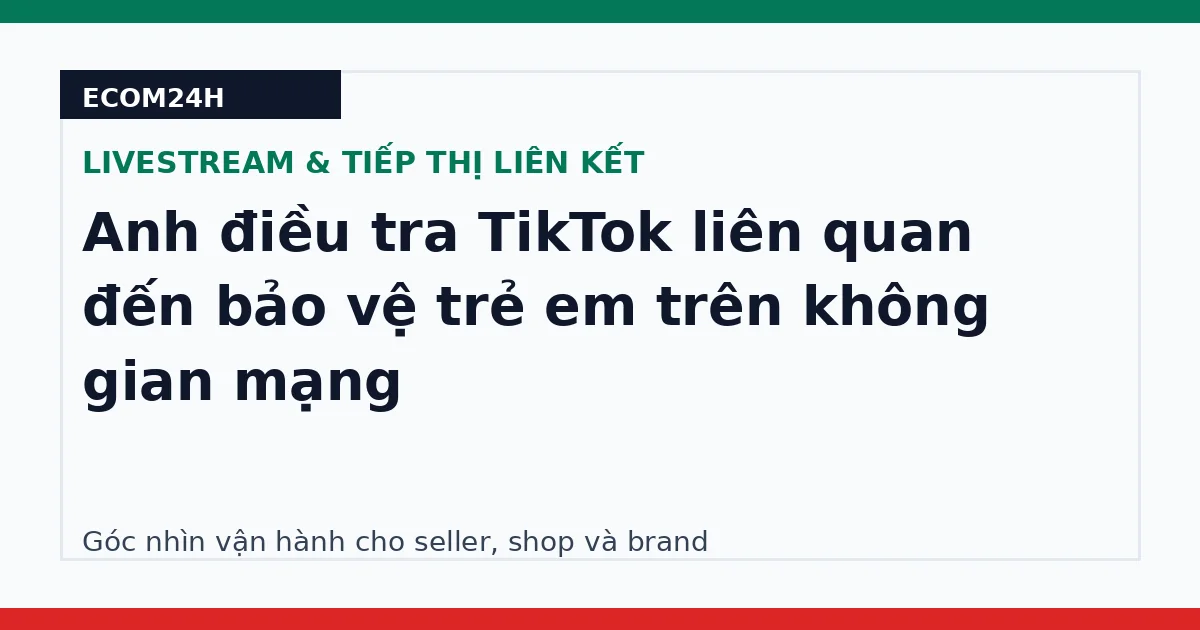 Anh điều tra TikTok liên quan đến bảo vệ trẻ em trên không gian mạng